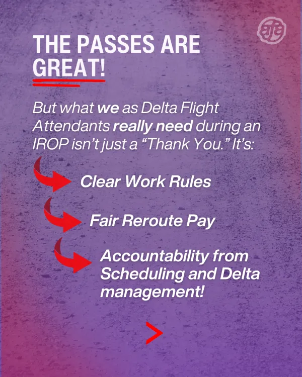 The passes are great, but what we as Delta Flight Attendants really need during an IROP isn’t just a “Thank You,” it’s clear work rules, fair reroute pay, and accountability from scheduling and Delta management! 